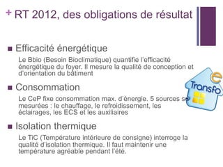 + RT 2012, des obligations de résultat


Efficacité énergétique
Le Bbio (Besoin Bioclimatique) quantifie l’efficacité
énergétique du foyer. Il mesure la qualité de conception et
d’orientation du bâtiment



Consommation
Le CeP fixe consommation max. d’énergie. 5 sources sont
mesurées : le chauffage, le refroidissement, les
éclairages, les ECS et les auxiliaires



Isolation thermique
Le TiC (Température intérieure de consigne) interroge la
qualité d’isolation thermique. Il faut maintenir une
température agréable pendant l’été.

 