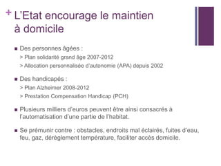 + L’Etat encourage le maintien
à domicile


Des personnes âgées :
> Plan solidarité grand âge 2007-2012
> Allocation personnalisée d’autonomie (APA) depuis 2002



Des handicapés :
> Plan Alzheimer 2008-2012
> Prestation Compensation Handicap (PCH)



Plusieurs milliers d’euros peuvent être ainsi consacrés à
l’automatisation d’une partie de l’habitat.



Se prémunir contre : obstacles, endroits mal éclairés, fuites d’eau,
feu, gaz, dérèglement température, faciliter accès domicile.

 