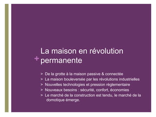 La maison en révolution
+ permanente
>
>
>
>
>

De la grotte à la maison passive & connectée
La maison bouleversée par les révolutions industrielles
Nouvelles technologies et pression règlementaire
Nouveaux besoins : sécurité, confort, économies
Le marché de la construction est tendu, le marché de la
domotique émerge.

 