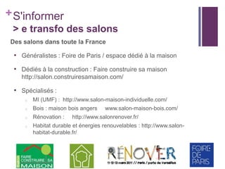 + S'informer
> e transfo des salons
Des salons dans toute la France

• Généralistes : Foire de Paris / espace dédié à la maison
• Dédiés à la construction : Faire construire sa maison
http://salon.construiresamaison.com/

• Spécialisés :
o

MI (UMF) : http://www.salon-maison-individuelle.com/

o

Bois : maison bois angers

o

Rénovation :

o

Habitat durable et énergies renouvelables : http://www.salonhabitat-durable.fr/

www.salon-maison-bois.com/

http://www.salonrenover.fr/

 