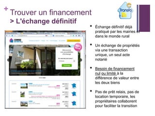 + Trouver un financement
> L'échange définitif

•

•
•

•

•
•

Échange définitif déjà
pratiqué par les mairies et
dans le monde rural
Un échange de propriétés
via une transaction
unique, un seul acte
notarié

Besoin de financement
nul ou limité à la
différence de valeur entre
les deux biens
Pas de prêt relais, pas de
location temporaire, les
propriétaires collaborent
pour faciliter la transition

 