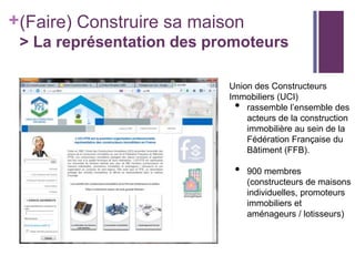 +(Faire) Construire sa maison
> La représentation des promoteurs
Union des Constructeurs
Immobiliers (UCI)
rassemble l’ensemble des
acteurs de la construction
immobilière au sein de la
Fédération Française du
Bâtiment (FFB).

•

•

900 membres
(constructeurs de maisons
individuelles, promoteurs
immobiliers et
aménageurs / lotisseurs)

 