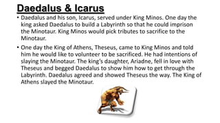 Daedalus & Icarus
• Daedalus and his son, Icarus, served under King Minos. One day the
king asked Daedalus to build a Labyrinth so that he could imprison
the Minotaur. King Minos would pick tributes to sacrifice to the
Minotaur.
• One day the King of Athens, Theseus, came to King Minos and told
him he would like to volunteer to be sacrificed. He had intentions of
slaying the Minotaur. The king’s daughter, Ariadne, fell in love with
Theseus and begged Daedalus to show him how to get through the
Labyrinth. Daedalus agreed and showed Theseus the way. The King of
Athens slayed the Minotaur.
 
