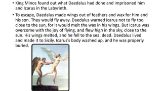 • King Minos found out what Daedalus had done and imprisoned him
and Icarus in the Labyrinth.
• To escape, Daedalus made wings out of feathers and wax for him and
his son. They would fly away. Daedalus warned Icarus not to fly too
close to the sun, for it would melt the wax in his wings. But Icarus was
overcome with the joy of flying, and flew high in the sky, close to the
sun. His wings melted, and he fell to the sea, dead. Daedalus lived
and made it to Sicily. Icarus’s body washed up, and he was properly
buried.
 