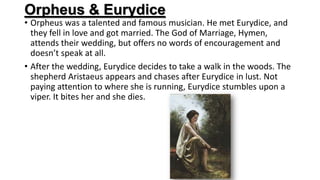 Orpheus & Eurydice
• Orpheus was a talented and famous musician. He met Eurydice, and
they fell in love and got married. The God of Marriage, Hymen,
attends their wedding, but offers no words of encouragement and
doesn’t speak at all.
• After the wedding, Eurydice decides to take a walk in the woods. The
shepherd Aristaeus appears and chases after Eurydice in lust. Not
paying attention to where she is running, Eurydice stumbles upon a
viper. It bites her and she dies.
 