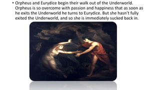 • Orpheus and Eurydice begin their walk out of the Underworld.
Orpheus is so overcome with passion and happiness that as soon as
he exits the Underworld he turns to Eurydice. But she hasn’t fully
exited the Underworld, and so she is immediately sucked back in.
 