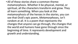 •All of these stories share a common theme:
metamorphosis. Whether it be physical, mental, or
spiritual, all the characters transform and grow. They
all learn something. When you look at the
metamorphosis of the heroes in the stories, you can
see that Ovid’s epic poem, Metamorphoses, isn’t
random at all. It is a poem that represents the
changes that anyone can go through, the changes that
the world and humans have gone through since the
beginning of time. It represents development and
growth and understanding.
 