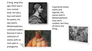 A long, long time
ago, there was a
man named
Ovid. He had a
love and talent
for poetry. His
epic poem,
Metamorphoses,
confused readers
because it was a
collection of
stories with no
main plot or
protagonist.
Inspired by Greek
myths and
legends, the
stories told in
Metamorphoses
may seem
random, but they
all share one
thing...
 