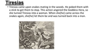 Tiresias
• Tiresias came upon snakes mating in the woods. He poked them with
a stick to get them to stop. This action angered the Goddess Hera, so
she turned Tiresias into a woman. When she(he) came across the
snakes again, she(he) let them be and was turned back into a man.
 