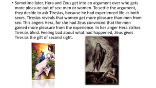 • Sometime later, Hera and Zeus get into an argument over who gets
more pleasure out of sex: men or women. To settle the argument,
they decide to ask Tiresias, because he had experienced life as both
sexes. Tiresias reveals that women get more pleasure than men from
sex. This angers Hera, for she had Zeus convinced that the men
gained more pleasure from the experience. In her anger Hera strikes
Tiresias blind. Feeling bad about what had happened, Zeus gives
Tiresias the gift of second sight.
 