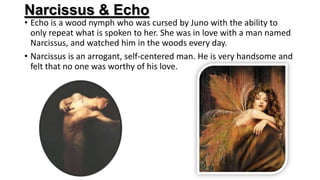 Narcissus & Echo
• Echo is a wood nymph who was cursed by Juno with the ability to
only repeat what is spoken to her. She was in love with a man named
Narcissus, and watched him in the woods every day.
• Narcissus is an arrogant, self-centered man. He is very handsome and
felt that no one was worthy of his love.
 