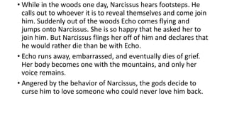 • While in the woods one day, Narcissus hears footsteps. He
calls out to whoever it is to reveal themselves and come join
him. Suddenly out of the woods Echo comes flying and
jumps onto Narcissus. She is so happy that he asked her to
join him. But Narcissus flings her off of him and declares that
he would rather die than be with Echo.
• Echo runs away, embarrassed, and eventually dies of grief.
Her body becomes one with the mountains, and only her
voice remains.
• Angered by the behavior of Narcissus, the gods decide to
curse him to love someone who could never love him back.
 