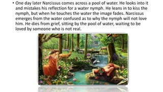• One day later Narcissus comes across a pool of water. He looks into it
and mistakes his reflection for a water nymph. He leans in to kiss the
nymph, but when he touches the water the image fades. Narcissus
emerges from the water confused as to why the nymph will not love
him. He dies from grief, sitting by the pool of water, waiting to be
loved by someone who is not real.
 