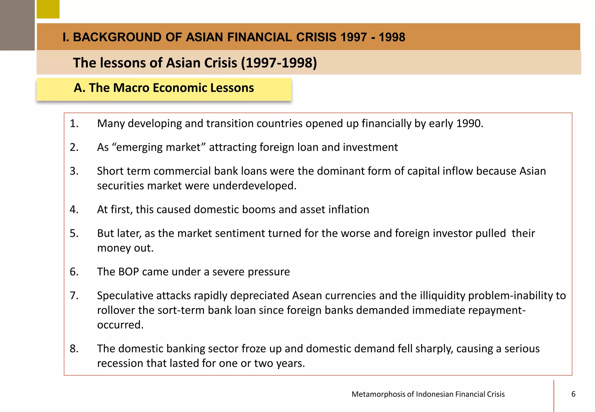 I. BACKGROUND OF ASIAN FINANCIAL CRISIS 1997 - 1998 
The lessons of Asian Crisis (1997-1998) 
A. The Macro Economic Lessons 
1. Many developing and transition countries opened up financially by early 1990. 
2. As “emerging market” attracting foreign loan and investment 
3. Short term commercial bank loans were the dominant form of capital inflow because Asian 
securities market were underdeveloped. 
4. At first, this caused domestic booms and asset inflation 
5. But later, as the market sentiment turned for the worse and foreign investor pulled their 
money out. 
6. The BOP came under a severe pressure 
7. Speculative attacks rapidly depreciated Asean currencies and the illiquidity problem-inability to 
rollover the sort-term bank loan since foreign banks demanded immediate repayment-occurred. 
8. The domestic banking sector froze up and domestic demand fell sharply, causing a serious 
recession that lasted for one or two years. 
Metamorphosis of Indonesian Financial Crisis 6 
 