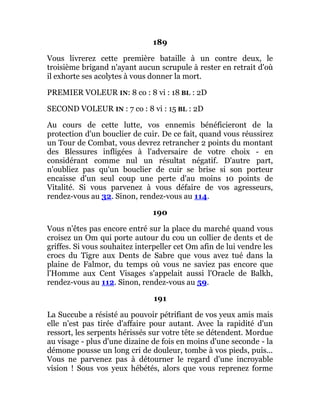 189
Vous livrerez cette première bataille à un contre deux, le
troisième brigand n'ayant aucun scrupule à rester en retrait d'où
il exhorte ses acolytes à vous donner la mort.
PREMIER VOLEUR IN: 8 co : 8 vi : 18 BL : 2D
SECOND VOLEUR IN : 7 co : 8 vi : 15 BL : 2D
Au cours de cette lutte, vos ennemis bénéficieront de la
protection d'un bouclier de cuir. De ce fait, quand vous réussirez
un Tour de Combat, vous devrez retrancher 2 points du montant
des Blessures infligées à l'adversaire de votre choix - en
considérant comme nul un résultat négatif. D'autre part,
n'oubliez pas qu'un bouclier de cuir se brise si son porteur
encaisse d'un seul coup une perte d'au moins 10 points de
Vitalité. Si vous parvenez à vous défaire de vos agresseurs,
rendez-vous au 32. Sinon, rendez-vous au 114.
190
Vous n'êtes pas encore entré sur la place du marché quand vous
croisez un Om qui porte autour du cou un collier de dents et de
griffes. Si vous souhaitez interpeller cet Om afin de lui vendre les
crocs du Tigre aux Dents de Sabre que vous avez tué dans la
plaine de Falmor, du temps où vous ne saviez pas encore que
l'Homme aux Cent Visages s'appelait aussi l'Oracle de Balkh,
rendez-vous au 112. Sinon, rendez-vous au 59.
191
La Succube a résisté au pouvoir pétrifiant de vos yeux amis mais
elle n'est pas tirée d'affaire pour autant. Avec la rapidité d'un
ressort, les serpents hérissés sur votre tête se détendent. Mordue
au visage - plus d'une dizaine de fois en moins d'une seconde - la
démone pousse un long cri de douleur, tombe à vos pieds, puis...
Vous ne parvenez pas à détourner le regard d'une incroyable
vision ! Sous vos yeux hébétés, alors que vous reprenez forme
 