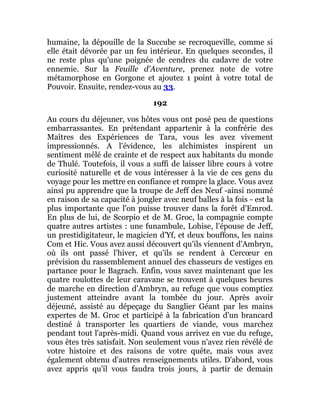 humaine, la dépouille de la Succube se recroqueville, comme si
elle était dévorée par un feu intérieur. En quelques secondes, il
ne reste plus qu'une poignée de cendres du cadavre de votre
ennemie. Sur la Feuille d'Aventure, prenez note de votre
métamorphose en Gorgone et ajoutez 1 point à votre total de
Pouvoir. Ensuite, rendez-vous au 33.
192
Au cours du déjeuner, vos hôtes vous ont posé peu de questions
embarrassantes. En prétendant appartenir à la confrérie des
Maîtres des Expériences de Tara, vous les avez vivement
impressionnés. A l'évidence, les alchimistes inspirent un
sentiment mêlé de crainte et de respect aux habitants du monde
de Thulé. Toutefois, il vous a suffi de laisser libre cours à votre
curiosité naturelle et de vous intéresser à la vie de ces gens du
voyage pour les mettre en confiance et rompre la glace. Vous avez
ainsi pu apprendre que la troupe de Jeff des Neuf -ainsi nommé
en raison de sa capacité à jongler avec neuf balles à la fois - est la
plus importante que l'on puisse trouver dans la forêt d'Emrod.
En plus de lui, de Scorpio et de M. Groc, la compagnie compte
quatre autres artistes : une funambule, Lohise, l'épouse de Jeff,
un prestidigitateur, le magicien d'Yf, et deux bouffons, les nains
Com et Hic. Vous avez aussi découvert qu'ils viennent d'Ambryn,
où ils ont passé l'hiver, et qu'ils se rendent à Cercœur en
prévision du rassemblement annuel des chasseurs de vestiges en
partance pour le Bagrach. Enfin, vous savez maintenant que les
quatre roulottes de leur caravane se trouvent à quelques heures
de marche en direction d'Ambryn, au refuge que vous comptiez
justement atteindre avant la tombée du jour. Après avoir
déjeuné, assisté au dépeçage du Sanglier Géant par les mains
expertes de M. Groc et participé à la fabrication d'un brancard
destiné à transporter les quartiers de viande, vous marchez
pendant tout l'après-midi. Quand vous arrivez en vue du refuge,
vous êtes très satisfait. Non seulement vous n'avez rien révélé de
votre histoire et des raisons de votre quête, mais vous avez
également obtenu d'autres renseignements utiles. D'abord, vous
avez appris qu'il vous faudra trois jours, à partir de demain
 