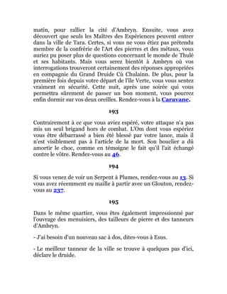 matin, pour rallier la cité d'Ambryn. Ensuite, vous avez
découvert que seuls les Maîtres des Expériences peuvent entrer
dans la ville de Tara. Certes, si vous ne vous étiez pas prétendu
membre de la confrérie de l'Art des pierres et des métaux, vous
auriez pu poser plus de questions concernant le monde de Thulé
et ses habitants. Mais vous serez bientôt à Ambryn où vos
interrogations trouveront certainement des réponses appropriées
en compagnie du Grand Druide Cù Chulainn. De plus, pour la
première fois depuis votre départ de l'île Verte, vous vous sentez
vraiment en sécurité. Cette nuit, après une soirée qui vous
permettra sûrement de passer un bon moment, vous pourrez
enfin dormir sur vos deux oreilles. Rendez-vous à la Caravane.
193
Contrairement à ce que vous aviez espéré, votre attaque n'a pas
mis un seul brigand hors de combat. L'Om dont vous espériez
vous être débarrassé a bien été blessé par votre lance, mais il
n'est visiblement pas à l'article de la mort. Son bouclier a dû
amortir le choc, comme en témoigne le fait qu'il l'ait échangé
contre le vôtre. Rendez-vous au 46.
194
Si vous venez de voir un Serpent à Plumes, rendez-vous au 13. Si
vous avez récemment eu maille à partir avec un Glouton, rendez-
vous au 237.
195
Dans le même quartier, vous êtes également impressionné par
l'ouvrage des menuisiers, des tailleurs de pierre et des tanneurs
d'Ambryn.
- J'ai besoin d'un nouveau sac à dos, dites-vous à Esus.
- Le meilleur tanneur de la ville se trouve à quelques pas d'ici,
déclare le druide.
 