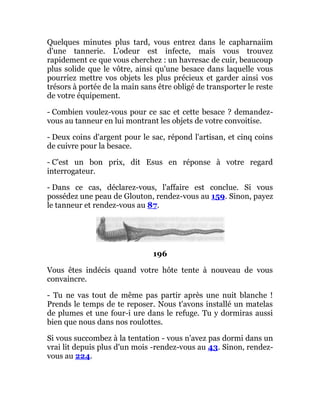 Quelques minutes plus tard, vous entrez dans le capharnaiim
d'une tannerie. L'odeur est infecte, mais vous trouvez
rapidement ce que vous cherchez : un havresac de cuir, beaucoup
plus solide que le vôtre, ainsi qu'une besace dans laquelle vous
pourriez mettre vos objets les plus précieux et garder ainsi vos
trésors à portée de la main sans être obligé de transporter le reste
de votre équipement.
- Combien voulez-vous pour ce sac et cette besace ? demandez-
vous au tanneur en lui montrant les objets de votre convoitise.
- Deux coins d'argent pour le sac, répond l'artisan, et cinq coins
de cuivre pour la besace.
- C'est un bon prix, dit Esus en réponse à votre regard
interrogateur.
- Dans ce cas, déclarez-vous, l'affaire est conclue. Si vous
possédez une peau de Glouton, rendez-vous au 159. Sinon, payez
le tanneur et rendez-vous au 87.
196
Vous êtes indécis quand votre hôte tente à nouveau de vous
convaincre.
- Tu ne vas tout de même pas partir après une nuit blanche !
Prends le temps de te reposer. Nous t'avons installé un matelas
de plumes et une four-i ure dans le refuge. Tu y dormiras aussi
bien que nous dans nos roulottes.
Si vous succombez à la tentation - vous n'avez pas dormi dans un
vrai lit depuis plus d'un mois -rendez-vous au 43. Sinon, rendez-
vous au 224.
 