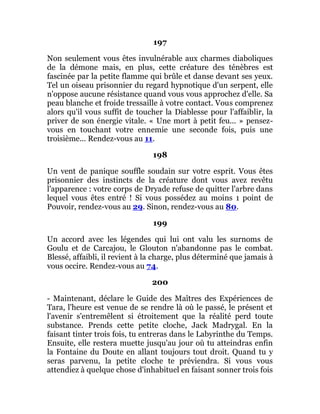 197
Non seulement vous êtes invulnérable aux charmes diaboliques
de la démone mais, en plus, cette créature des ténèbres est
fascinée par la petite flamme qui brûle et danse devant ses yeux.
Tel un oiseau prisonnier du regard hypnotique d'un serpent, elle
n'oppose aucune résistance quand vous vous approchez d'elle. Sa
peau blanche et froide tressaille à votre contact. Vous comprenez
alors qu'il vous suffit de toucher la Diablesse pour l'affaiblir, la
priver de son énergie vitale. « Une mort à petit feu... » pensez-
vous en touchant votre ennemie une seconde fois, puis une
troisième... Rendez-vous au 11.
198
Un vent de panique souffle soudain sur votre esprit. Vous êtes
prisonnier des instincts de la créature dont vous avez revêtu
l'apparence : votre corps de Dryade refuse de quitter l'arbre dans
lequel vous êtes entré ! Si vous possédez au moins 1 point de
Pouvoir, rendez-vous au 29. Sinon, rendez-vous au 80.
199
Un accord avec les légendes qui lui ont valu les surnoms de
Goulu et de Carcajou, le Glouton n'abandonne pas le combat.
Blessé, affaibli, il revient à la charge, plus déterminé que jamais à
vous occire. Rendez-vous au 74.
200
- Maintenant, déclare le Guide des Maîtres des Expériences de
Tara, l'heure est venue de se rendre là où le passé, le présent et
l'avenir s'entremêlent si étroitement que la réalité perd toute
substance. Prends cette petite cloche, Jack Madrygal. En la
faisant tinter trois fois, tu entreras dans le Labyrinthe du Temps.
Ensuite, elle restera muette jusqu'au jour où tu atteindras enfin
la Fontaine du Doute en allant toujours tout droit. Quand tu y
seras parvenu, la petite cloche te préviendra. Si vous vous
attendiez à quelque chose d'inhabituel en faisant sonner trois fois
 