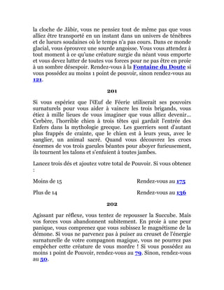 la cloche de Jâbir, vous ne pensiez tout de même pas que vous
alliez être transporté en un instant dans un univers de ténèbres
et de lueurs soudaines où le temps n'a pas cours. Dans ce monde
glacial, vous éprouvez une sourde angoisse. Vous vous attendez à
tout moment à ce qu'une créature surgie du néant vous emporte
et vous devez lutter de toutes vos forces pour ne pas être en proie
à un sombre désespoir. Rendez-vous à la Fontaine du Doute si
vous possédez au moins 1 point de pouvoir, sinon rendez-vous au
121.
201
Si vous espériez que l'Œuf de Féerie utiliserait ses pouvoirs
surnaturels pour vous aider à vaincre les trois brigands, vous
étiez à mille lieues de vous imaginer que vous alliez devenir...
Cerbère, l'horrible chien à trois têtes qui gardait l'entrée des
Enfers dans la mythologie grecque. Les guerriers sont d'autant
plus frappés de crainte, que le chien est à leurs yeux, avec le
sanglier, un animal sacré. Quand vous découvrez les crocs
énormes de vos trois gueules béantes pour aboyer furieusement,
ils tournent les talons et s'enfuient à toutes jambes.
Lancez trois dés et ajoutez votre total de Pouvoir. Si vous obtenez
:
Moins de 15 Rendez-vous au 175
Plus de 14 Rendez-vous au 136
202
Agissant par réflexe, vous tentez de repousser la Succube. Mais
vos forces vous abandonnent subitement. En proie à une peur
panique, vous comprenez que vous subissez le magnétisme de la
démone. Si vous ne parvenez pas à puiser au creuset de l'énergie
surnaturelle de votre compagnon magique, vous ne pourrez pas
empêcher cette créature de vous mordre ! Si vous possédez au
moins 1 point de Pouvoir, rendez-vous au 79. Sinon, rendez-vous
au 50.
 