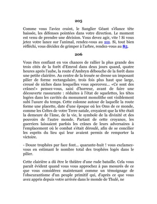 205
Comme vous l'aviez craint, le Sanglier Géant s'élance tête
baissée, les défenses pointées dans votre direction. Le moment
est venu de prendre une décision. Vous devez agir, vite ! Si vous
jetez votre lance sur l'animal, rendez-vous au 111. Si, tout bien
réfléchi, vous décidez de grimper à l'arbre, rendez-vous au 85.
206
Vous êtes confiant en vos chances de rallier la plus grande des
trois cités de la forêt d'Emrod dans deux jours quand, quatre
heures après l'aube, la route d'Ambryn débouche de la forêt dans
une petite clairière. Au centre de la trouée se dresse un imposant
pilier de forme rectangulaire, trois fois plus haut que large,
creusé de niches dans lesquelles vous apercevez... «Ce sont des
crânes!» pensez-vous, saisi d'horreur, avant de faire une
découverte rassurante : réduites à l'état de squelettes, les têtes
logées dans les cavités du monument monolithe ont visiblement
subi l'usure du temps. Cette colonne autour de laquelle la route
forme une placette, date d'une époque où les Oms de ce monde,
comme les Celtes de votre Terre natale, croyaient que la tête était
la demeure de l'âme, de la vie, le symbole de la divinité et des
pouvoirs de l'autre monde. Partant de cette croyance, les
guerriers laissaient parfois les crânes de leurs adversaires à
l'emplacement où le combat s'était déroulé, afin de se concilier
les esprits du lieu qui leur avaient permis de remporter la
victoire.
- Douze trophées par face font... quarante-huit ! vous exclamez-
vous en estimant le nombre total des trophées logés dans le
pilier.
Cette clairière a dû être le théâtre d'une rude bataille. Cela vous
paraît évident quand vous vous approchez à pas mesurés de ce
que vous considérez maintenant comme un témoignage de
l'obscurantisme d'un peuple primitif qui, d'après ce que vous
avez appris depuis votre arrivée dans le monde de Thulé, ne
 
