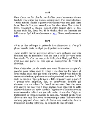 208
Vous n'avez pas fait plus de trois foulées quand vous entendez un
bruit, le choc du fer sur le cuir, aussitôt suivi d'un cri de douleur.
- J'suis touché ! hurle le guerrier sur lequel vous avez jeté votre
lance. Tuez-le ! La peur vous donne des ailes. Vous filez ventre à
terre, redoutant à chaque instant d'être frappé dans le dos.
Lancez trois dés, deux fois. Si le résultat d'un des lanceurs est
inférieur ou égal à 8, rendez-vous au 157. Sinon, rendez-vous au
229.
209
- Si tu es bien celle que tu prétends être, dites-vous, tu n'as qu'à
glisser sous la porte un objet que je puisse reconnaître.
- Mon maître m'avait prévenue, déclare sans ambages une voix
féminine qui ne ressemble plus du tout à celle de votre amie
funambule. Tu n'es pas une proie facile, Jack Madrygal. Mais ce
n'est pas une porte de bois qui va m'empêcher de venir te
chercher.
Vous n'attendez pas de savoir comment l'inconnue compte s'y
prendre pour entrer dans le refuge : vous tournez les talons et
vous courez aussi vite que vous le pouvez. Quand vous faites de
nouveau volte-face, quelques secondes plus tard, vous êtes à côté
du lit de sangles, l'épée à la main. « Elle est passée sous la porte !
» pensez-vous, stupéfait, figé, en entrevoyant l'ombre qui
s'avance vers vous dans l'air lourd de menaces. Soudain, vous
n'en croyez pas vos yeux ! Trois mètres vous séparent de cette
créature informe qui revêt soudain l'apparence d'une femme que
vous trouveriez belle si ses yeux de braise et ses ailes d'aigle ne
trahissaient sa véritable nature de démone. Pendant qu'elle vous
observe sans mot dire, vous remarquez que cette Diablesse tient
un long poignard d'une main, de l'autre une cordelette. Lancez
trois dés et ajoutez votre total de Pouvoir. Si vous obtenez :
 
