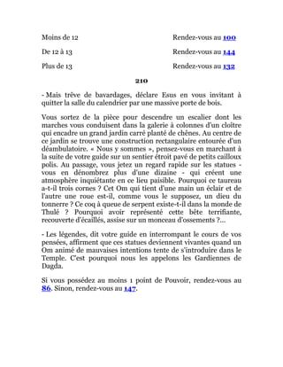 Moins de 12 Rendez-vous au 100
De 12 à 13 Rendez-vous au 144
Plus de 13 Rendez-vous au 132
210
- Mais trêve de bavardages, déclare Esus en vous invitant à
quitter la salle du calendrier par une massive porte de bois.
Vous sortez de la pièce pour descendre un escalier dont les
marches vous conduisent dans la galerie à colonnes d'un cloître
qui encadre un grand jardin carré planté de chênes. Au centre de
ce jardin se trouve une construction rectangulaire entourée d'un
déambulatoire. « Nous y sommes », pensez-vous en marchant à
la suite de votre guide sur un sentier étroit pavé de petits cailloux
polis. Au passage, vous jetez un regard rapide sur les statues -
vous en dénombrez plus d'une dizaine - qui créent une
atmosphère inquiétante en ce lieu paisible. Pourquoi ce taureau
a-t-il trois cornes ? Cet Om qui tient d'une main un éclair et de
l'autre une roue est-il, comme vous le supposez, un dieu du
tonnerre ? Ce coq à queue de serpent existe-t-il dans la monde de
Thulé ? Pourquoi avoir représenté cette bête terrifiante,
recouverte d'écaillés, assise sur un monceau d'ossements ?...
- Les légendes, dit votre guide en interrompant le cours de vos
pensées, affirment que ces statues deviennent vivantes quand un
Om animé de mauvaises intentions tente de s'introduire dans le
Temple. C'est pourquoi nous les appelons les Gardiennes de
Dagda.
Si vous possédez au moins 1 point de Pouvoir, rendez-vous au
86. Sinon, rendez-vous au 147.
 