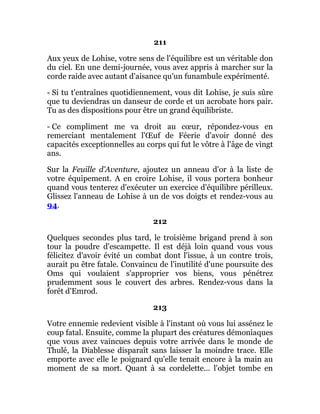 211
Aux yeux de Lohise, votre sens de l'équilibre est un véritable don
du ciel. En une demi-journée, vous avez appris à marcher sur la
corde raide avec autant d'aisance qu'un funambule expérimenté.
- Si tu t'entraînes quotidiennement, vous dit Lohise, je suis sûre
que tu deviendras un danseur de corde et un acrobate hors pair.
Tu as des dispositions pour être un grand équilibriste.
- Ce compliment me va droit au cœur, répondez-vous en
remerciant mentalement l'Œuf de Féerie d'avoir donné des
capacités exceptionnelles au corps qui fut le vôtre à l'âge de vingt
ans.
Sur la Feuille d'Aventure, ajoutez un anneau d'or à la liste de
votre équipement. A en croire Lohise, il vous portera bonheur
quand vous tenterez d'exécuter un exercice d'équilibre périlleux.
Glissez l'anneau de Lohise à un de vos doigts et rendez-vous au
94.
212
Quelques secondes plus tard, le troisième brigand prend à son
tour la poudre d'escampette. Il est déjà loin quand vous vous
félicitez d'avoir évité un combat dont l'issue, à un contre trois,
aurait pu être fatale. Convaincu de l'inutilité d'une poursuite des
Oms qui voulaient s'approprier vos biens, vous pénétrez
prudemment sous le couvert des arbres. Rendez-vous dans la
forêt d'Emrod.
213
Votre ennemie redevient visible à l'instant où vous lui assénez le
coup fatal. Ensuite, comme la plupart des créatures démoniaques
que vous avez vaincues depuis votre arrivée dans le monde de
Thulé, la Diablesse disparaît sans laisser la moindre trace. Elle
emporte avec elle le poignard qu'elle tenait encore à la main au
moment de sa mort. Quant à sa cordelette... l'objet tombe en
 