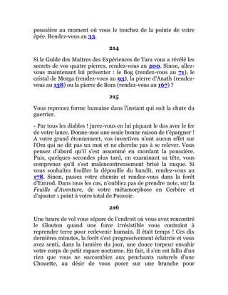 poussière au moment où vous le touchez de la pointe de votre
épée. Rendez-vous au 33.
214
Si le Guide des Maîtres des Expériences de Tara vous a révélé les
secrets de vos quatre pierres, rendez-vous au 200. Sinon, allez-
vous maintenant lui présenter : le Bog (rendez-vous au 71), le
cristal de Morga (rendez-vous au 93), la pierre d'Anath (rendez-
vous au 138) ou la pierre de Bora (rendez-vous au 167) ?
215
Vous reprenez forme humaine dans l'instant qui suit la chute du
guerrier.
- Par tous les diables ! jurez-vous en lui piquant le dos avec le fer
de votre lance. Donne-moi une seule bonne raison de t'épargner !
A votre grand étonnement, vos invectives n'ont aucun effet sur
l'Om qui ne dit pas un mot et ne cherche pas à se relever. Vous
pensez d'abord qu'il s'est assommé en mordant la poussière.
Puis, quelques secondes plus tard, en examinant sa tête, vous
comprenez qu'il s'est malencontreusement brisé la nuque. Si
vous souhaitez fouiller la dépouille du bandit, rendez-vous au
178. Sinon, passez votre chemin et rendez-vous dans la forêt
d'Emrod. Dans tous les cas, n'oubliez pas de prendre note, sur la
Feuille d'Aventure, de votre métamorphose en Cerbère et
d'ajouter 1 point à votre total de Pouvoir.
216
Une heure de vol vous sépare de l'endroit où vous avez rencontré
le Glouton quand une force irrésistible vous contraint à
reprendre terre pour redevenir humain. Il était temps ! Ces dix
dernières minutes, la forêt s'est progressivement éclaircie et vous
avez senti, dans la lumière du jour, une douce torpeur envahir
votre corps de petit rapace nocturne. En fait, il s'en est fallu d'un
rien que vous ne succombiez aux penchants naturels d'une
Chouette, au désir de vous poser sur une branche pour
 
