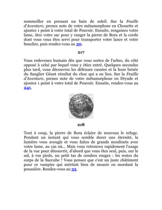 sommeiller en prenant un bain de soleil. Sur la Feuille
d'Aventure, prenez note de votre métamorphose en Chouette et
ajoutez 1 point à votre total de Pouvoir. Ensuite, rengainez votre
lame, ôtez votre sac pour y ranger la pierre de Bora et la corde
dont vous vous êtes servi pour transporter votre lance et votre
bouclier, puis rendez-vous au 30.
217
Vous redevenez humain dès que vous sortez de l'arbre, du côté
opposé à celui par lequel vous y étiez entré. Quelques secondes
plus tard, vous découvrez les défenses cassées et la hure brisée
du Sanglier Géant résultat du choc qui a eu lieu. Sur la Feuille
d'Aventure, prenez note de votre métamorphose en Dryade et
ajoutez 1 point à votre total de Pouvoir. Ensuite, rendez-vous au
241.
218
Tout à coup, la pierre de Bora éclaire de nouveau le refuge.
Pendant un instant qui vous semble durer une éternité, la
lumière vous aveugle et vous faites de grands moulinets avec
votre lame, au cas où... Mais vous retrouvez rapidement l'usage
de la vue pour découvrir, d'abord que vous êtes seul, puis, sur le
sol, à vos pieds, un petit tas de cendres rouges : les restes du
corps de la Succube ! Vous pensez que c'est un juste châtiment
pour ce vampire qui méritait bien de mourir en mordant la
poussière. Rendez-vous au 33.
 