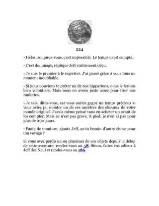 224
- Hélas, soupirez-vous, c'est impossible. Le temps m'est compté.
- C'est dommage, réplique Jeff visiblement déçu.
- Je suis le premier à le regretter. J'ai passé grâce à vous tous un
moment inoubliable.
- Si nous pouvions te prêter un de nos hipparions, nous le ferions
bien volontiers. Mais nous en avons juste assez pour tirer nos
roulottes.
- Je sais, dites-vous, car vous auriez gagné un temps précieux si
vous aviez pu monter un de ces ancêtres des chevaux de votre
monde originel. J'avais même pensé vous en acheter un avant de
les compter. Mais ce n'est pas grave. A pied, je n'en ai pas pour
plus de trois jours.
- Faute de monture, ajoute Jeff, as-tu besoin d'autre chose pour
ton voyage ?
Si vous avez perdu un ou plusieurs de vos objets depuis le début
de cette aventure, rendez-vous au 58. Sinon, faites vos adieux à
Jeff des Neuf et rendez-vous au 186.
 