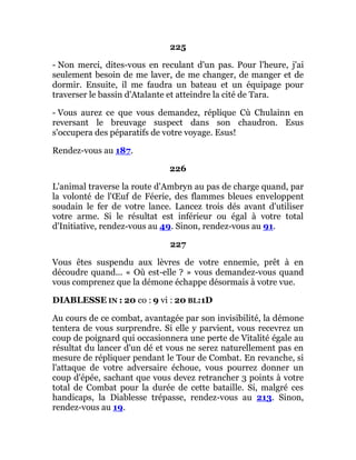 225
- Non merci, dites-vous en reculant d'un pas. Pour l'heure, j'ai
seulement besoin de me laver, de me changer, de manger et de
dormir. Ensuite, il me faudra un bateau et un équipage pour
traverser le bassin d'Atalante et atteindre la cité de Tara.
- Vous aurez ce que vous demandez, réplique Cù Chulainn en
reversant le breuvage suspect dans son chaudron. Esus
s'occupera des péparatifs de votre voyage. Esus!
Rendez-vous au 187.
226
L'animal traverse la route d'Ambryn au pas de charge quand, par
la volonté de l'Œuf de Féerie, des flammes bleues enveloppent
soudain le fer de votre lance. Lancez trois dés avant d'utiliser
votre arme. Si le résultat est inférieur ou égal à votre total
d'Initiative, rendez-vous au 49. Sinon, rendez-vous au 91.
227
Vous êtes suspendu aux lèvres de votre ennemie, prêt à en
découdre quand... « Où est-elle ? » vous demandez-vous quand
vous comprenez que la démone échappe désormais à votre vue.
DIABLESSE IN : 20 co : 9 vi : 20 BL:1D
Au cours de ce combat, avantagée par son invisibilité, la démone
tentera de vous surprendre. Si elle y parvient, vous recevrez un
coup de poignard qui occasionnera une perte de Vitalité égale au
résultat du lancer d'un dé et vous ne serez naturellement pas en
mesure de répliquer pendant le Tour de Combat. En revanche, si
l'attaque de votre adversaire échoue, vous pourrez donner un
coup d'épée, sachant que vous devez retrancher 3 points à votre
total de Combat pour la durée de cette bataille. Si, malgré ces
handicaps, la Diablesse trépasse, rendez-vous au 213. Sinon,
rendez-vous au 19.
 