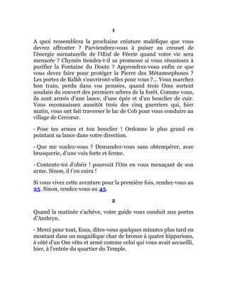 1
A quoi ressemblera la prochaine créature maléfique que vous
devrez affronter ? Parviendrez-vous à puiser au creuset de
l'énergie surnaturelle de l'Œuf de Féerie quand votre vie sera
menacée ? Chymès tiendra-t-il sa promesse si vous réussissez à
purifier la Fontaine du Doute ? Apprendrez-vous enfin ce que
vous devez faire pour protéger la Pierre des Métamorphoses ?
Les portes de Balkh s'ouvriront-elles pour vous ?... Vous marchez
bon train, perdu dans vos pensées, quand trois Oms sortent
soudain du couvert des premiers arbres de la forêt. Comme vous,
ils sont armés d'une lance, d'une épée et d'un bouclier de cuir.
Vous reconnaissez aussitôt trois des cinq guerriers qui, hier
matin, vous ont fait traverser le lac de Cob pour vous conduire au
village de Cercœur.
- Pose tes armes et ton bouclier ! Ordonne le plus grand en
pointant sa lance dans votre direction.
- Que me voulez-vous ? Demandez-vous sans obtempérer, avec
brusquerie, d'une voix forte et ferme.
- Contente-toi d'obéir ! poursuit l'Om en vous menaçant de son
arme. Sinon, il t'en cuira !
Si vous vivez cette aventure pour la première fois, rendez-vous au
25. Sinon, rendez-vous au 45.
2
Quand la matinée s'achève, votre guide vous conduit aux portes
d'Ambryn.
- Merci pour tout, Esus, dites-vous quelques minutes plus tard en
montant dans un magnifique char de bronze à quatre hipparions,
à côté d'un Om vêtu et armé comme celui qui vous avait accueilli,
hier, à l'entrée du quartier du Temple.
 
