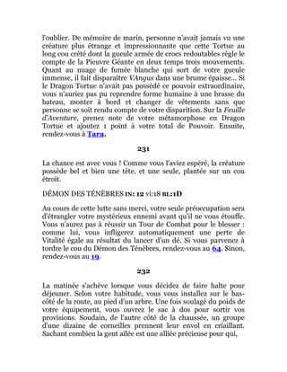 l'oublier. De mémoire de marin, personne n'avait jamais vu une
créature plus étrange et impressionnante que cette Tortue au
long cou crêté dont la gueule armée de crocs redoutables règle le
compte de la Pieuvre Géante en deux temps trois mouvements.
Quant au nuage de fumée blanche qui sort de votre gueule
immense, il fait disparaître VAngus dans une brume épaisse... Si
le Dragon Tortue n'avait pas possédé ce pouvoir extraordinaire,
vous n'auriez pas pu reprendre forme humaine à une brasse du
bateau, monter à bord et changer de vêtements sans que
personne se soit rendu compte de votre disparition. Sur la Feuille
d'Aventure, prenez note de votre métamorphose en Dragon
Tortue et ajoutez 1 point à votre total de Pouvoir. Ensuite,
rendez-vous à Tara.
231
La chance est avec vous ! Comme vous l'aviez espéré, la créature
possède bel et bien une tête, et une seule, plantée sur un cou
étroit.
DÉMON DES TÉNÈBRES IN: 12 vi:18 BL:1D
Au cours de cette lutte sans merci, votre seule préoccupation sera
d'étrangler votre mystérieux ennemi avant qu'il ne vous étouffe.
Vous n'aurez pas à réussir un Tour de Combat pour le blesser :
comme lui, vous infligerez automatiquement une perte de
Vitalité égale au résultat du lancer d'un dé. Si vous parvenez à
tordre le cou du Démon des Ténèbres, rendez-vous au 64. Sinon,
rendez-vous au 19.
232
La matinée s'achève lorsque vous décidez de faire halte pour
déjeuner. Selon votre habitude, vous vous installez sur le bas-
côté de la route, au pied d'un arbre. Une fois soulagé du poids de
votre équipement, vous ouvrez le sac à dos pour sortir vos
provisions. Soudain, de l'autre côté de la chaussée, un groupe
d'une dizaine de corneilles prennent leur envol en criaillant.
Sachant combien la gent ailée est une alliée précieuse pour qui,
 