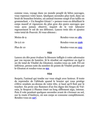 comme vous, voyage dans un monde peuplé de bêtes sauvages,
vous reprenez votre lance. Quelques secondes plus tard, dans un
bruit de branches brisées, un animal énorme surgit d'un taillis en
grommelant. « Un Sanglier Géant ! » pensez-vous en détaillant le
corps massif et vigoureux du plus gros des porcs sauvages que
vous ayez jamais observé, inquiet de le voir labourer
rageusement le sol de ses défenses. Lancez trois dés et ajoutez
votre total de Pouvoir. Si vous obtenez :
Moins de 9 Rendez-vous au 181
De 9 à 10 Rendez-vous au 226
Plus de 10 Rendez-vous au 125
233
Lancez six dés pour évaluer la blessure infligée à votre adversaire
par vos rayons de lumière. Si le résultat est supérieur ou égal à
20 (le total de Vitalité du Glouton), rendez-vous au 228. S'il est
inférieur, prenez note du nombre de points de Vitalité perdus par
le Glouton et rendez-vous au 92.
234
Surpris, l'animal qui tombe sur vous réagit avec lenteur. Il tente
de reprendre de l'altitude quand le brasier qui vous protège
s'élève soudain au-dessus de votre tête, si haut qu'il finit par le
toucher. En proie aux flammes d'un feu digne des forges de Vul-
cain, le Serpent à Plumes émet un long sifflement aigu, intense.
Puis il vole pendant quelques secondes avant de s'écraser au sol,
sur la route d'Ambryn, où son corps se consume complètement.
Rendez-vous au 127.
 