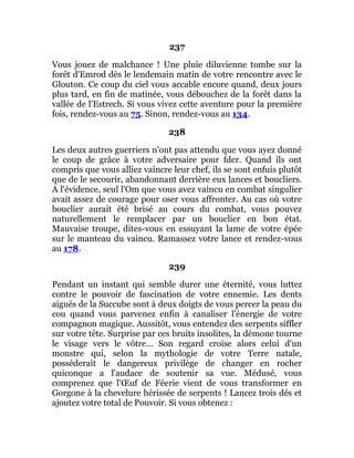 237
Vous jouez de malchance ! Une pluie diluvienne tombe sur la
forêt d'Emrod dès le lendemain matin de votre rencontre avec le
Glouton. Ce coup du ciel vous accable encore quand, deux jours
plus tard, en fin de matinée, vous débouchez de la forêt dans la
vallée de l'Estrech. Si vous vivez cette aventure pour la première
fois, rendez-vous au 75. Sinon, rendez-vous au 134.
238
Les deux autres guerriers n'ont pas attendu que vous ayez donné
le coup de grâce à votre adversaire pour fder. Quand ils ont
compris que vous alliez vaincre leur chef, ils se sont enfuis plutôt
que de le secourir, abandonnant derrière eux lances et boucliers.
A l'évidence, seul l'Om que vous avez vaincu en combat singulier
avait assez de courage pour oser vous affronter. Au cas où votre
bouclier aurait été brisé au cours du combat, vous pouvez
naturellement le remplacer par un bouclier en bon état.
Mauvaise troupe, dites-vous en essuyant la lame de votre épée
sur le manteau du vaincu. Ramassez votre lance et rendez-vous
au 178.
239
Pendant un instant qui semble durer une éternité, vous luttez
contre le pouvoir de fascination de votre ennemie. Les dents
aiguës de la Succube sont à deux doigts de vous percer la peau du
cou quand vous parvenez enfin à canaliser l'énergie de votre
compagnon magique. Aussitôt, vous entendez des serpents siffler
sur votre tête. Surprise par ces bruits insolites, la démone tourne
le visage vers le vôtre... Son regard croise alors celui d'un
monstre qui, selon la mythologie de votre Terre natale,
posséderait le dangereux privilège de changer en rocher
quiconque a l'audace de soutenir sa vue. Médusé, vous
comprenez que l'Œuf de Féerie vient de vous transformer en
Gorgone à la chevelure hérissée de serpents ! Lancez trois dés et
ajoutez votre total de Pouvoir. Si vous obtenez :
 