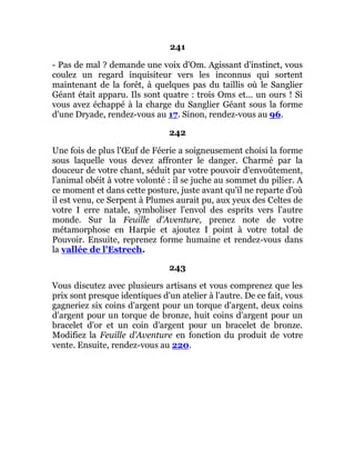 241
- Pas de mal ? demande une voix d'Om. Agissant d'instinct, vous
coulez un regard inquisiteur vers les inconnus qui sortent
maintenant de la forêt, à quelques pas du taillis où le Sanglier
Géant était apparu. Ils sont quatre : trois Oms et... un ours ! Si
vous avez échappé à la charge du Sanglier Géant sous la forme
d'une Dryade, rendez-vous au 17. Sinon, rendez-vous au 96.
242
Une fois de plus l'Œuf de Féerie a soigneusement choisi la forme
sous laquelle vous devez affronter le danger. Charmé par la
douceur de votre chant, séduit par votre pouvoir d'envoûtement,
l'animal obéit à votre volonté : il se juche au sommet du pilier. A
ce moment et dans cette posture, juste avant qu'il ne reparte d'où
il est venu, ce Serpent à Plumes aurait pu, aux yeux des Celtes de
votre I erre natale, symboliser l'envol des esprits vers l'autre
monde. Sur la Feuille d'Aventure, prenez note de votre
métamorphose en Harpie et ajoutez I point à votre total de
Pouvoir. Ensuite, reprenez forme humaine et rendez-vous dans
la vallée de l'Estrech.
243
Vous discutez avec plusieurs artisans et vous comprenez que les
prix sont presque identiques d'un atelier à l'autre. De ce fait, vous
gagneriez six coins d'argent pour un torque d'argent, deux coins
d'argent pour un torque de bronze, huit coins d'argent pour un
bracelet d'or et un coin d'argent pour un bracelet de bronze.
Modifiez la Feuille d'Aventure en fonction du produit de votre
vente. Ensuite, rendez-vous au 220.
 