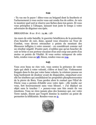 244
- Tu vas me le payer ! dites-vous au brigand dont la fourberie et
l'acharnement à vous occire vous ont rendu fou de colère. Je vais
te montrer quel sort je réserve aux lâches dans ton genre. Et vous
vous précipitez à l'attaque, laissant tout juste le temps à votre
adversaire de dégainer son épée.
BRIGAND IN : 8 co : 8 vi : 24 BL : 2D
Au cours de cette bataille, le guerrier bénéficiera de la protection
d'un bouclier de cuir, donc, quand vous réussirez un Tour de
Combat, vous devrez retrancher 2 points du montant des
Blessures infligées à votre ennemi - en considérant comme nul
un résultat négatif. D'autre part, n'oubliez pas qu'un bouclier de
cuir se brise si son porteur encaisse d'un seul coup une perte d'au
moins 10 points de Vitalité. Si vous sortez vainqueur de cette
lutte, rendez-vous au 98. Sinon, rendez-vous au 114.
245
Vous avez beau ne rien voir, vous sentez la présence de votre
épée qui obéit à votre volonté, s'élève et fend l'air. Violemment
frappée dans le dos par votre lame volante, la créature pousse un
long hurlement de douleur avant de disparaître, emportant avec
elle les ténèbres qui annihilaient les propriétés phosphorescentes
de la pierre de Bora. Vous perdez alors le contact que l'Œuf de
Féerie vous a permis d'établir avec votre épée : elle tombe sur
vous, fort heureusement sans vous blesser. « J'ai déplacé un
objet sans le toucher ! » pensez-vous une fois remis tle vos
émotions. Vous ne rirez jamais plus des hommes qui, sur votre
Terre natale, disent que l'esprit domine la matière au point de
permettre la télékinésie. Rendez-vous au 3.
 