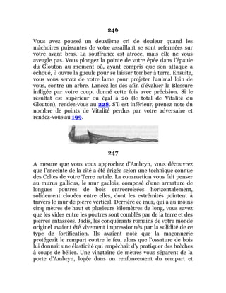 246
Vous avez poussé un deuxième cri de douleur quand les
mâchoires puissantes de votre assaillant se sont refermées sur
votre avant bras. La souffrance est atroce, mais elle ne vous
aveugle pas. Vous plongez la pointe de votre épée dans l'épaule
du Glouton au moment où, ayant compris que son attaque a
échoué, il ouvre la gueule pour se laisser tomber à terre. Ensuite,
vous vous servez de votre lame pour projeter l'animal loin de
vous, contre un arbre. Lancez les dés afin d'évaluer la Blessure
infligée par votre coup, donné cette fois avec précision. Si le
résultat est supérieur ou égal à 20 (le total de Vitalité du
Glouton), rendez-vous au 228. S'il est inférieur, prenez note du
nombre de points de Vitalité perdus par votre adversaire et
rendez-vous au 199.
247
A mesure que vous vous approchez d'Ambryn, vous découvrez
que l'enceinte de la cité a été érigée selon une technique connue
des Celtes de votre Terre natale. La consruction vous fait penser
au murus gallicus, le mur gaulois, composé d'une armature de
longues poutres de bois entrecroisées horizontalement,
solidement clouées entre elles, dont les extrémités pointent à
travers le mur de pierre vertical. Derrière ce mur, qui a au moins
cinq mètres de haut et plusieurs kilomètres de long, vous savez
que les vides entre les poutres sont comblés par de la terre et des
pierres entassées. Jadis, les conquérants romains de votre monde
originel avaient été vivement impressionnés par la solidité de ce
type de fortification. Ils avaient noté que la maçonnerie
protégeait le rempart contre le feu, alors que l'ossature de bois
lui donnait une élasticité qui empêchait d'y pratiquer des brèches
à coups de bélier. Une vingtaine de mètres vous séparent de la
porte d'Ambryn, logée dans un renfoncement du rempart et
 