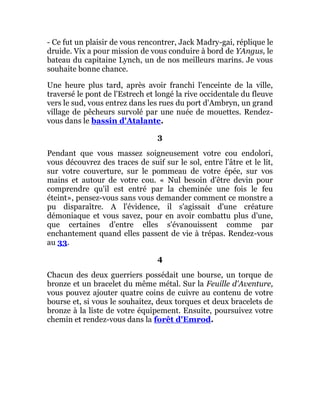 - Ce fut un plaisir de vous rencontrer, Jack Madry-gai, réplique le
druide. Vix a pour mission de vous conduire à bord de YAngus, le
bateau du capitaine Lynch, un de nos meilleurs marins. Je vous
souhaite bonne chance.
Une heure plus tard, après avoir franchi l'enceinte de la ville,
traversé le pont de l'Estrech et longé la rive occidentale du fleuve
vers le sud, vous entrez dans les rues du port d'Ambryn, un grand
village de pêcheurs survolé par une nuée de mouettes. Rendez-
vous dans le bassin d'Atalante.
3
Pendant que vous massez soigneusement votre cou endolori,
vous découvrez des traces de suif sur le sol, entre l'âtre et le lit,
sur votre couverture, sur le pommeau de votre épée, sur vos
mains et autour de votre cou. « Nul besoin d'être devin pour
comprendre qu'il est entré par la cheminée une fois le feu
éteint», pensez-vous sans vous demander comment ce monstre a
pu disparaître. A l'évidence, il s'agissait d'une créature
démoniaque et vous savez, pour en avoir combattu plus d'une,
que certaines d'entre elles s'évanouissent comme par
enchantement quand elles passent de vie à trépas. Rendez-vous
au 33.
4
Chacun des deux guerriers possédait une bourse, un torque de
bronze et un bracelet du même métal. Sur la Feuille d'Aventure,
vous pouvez ajouter quatre coins de cuivre au contenu de votre
bourse et, si vous le souhaitez, deux torques et deux bracelets de
bronze à la liste de votre équipement. Ensuite, poursuivez votre
chemin et rendez-vous dans la forêt d'Emrod.
 