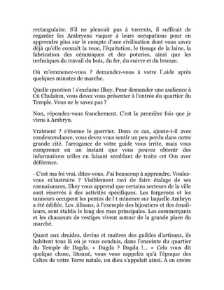 rectangulaire. S'il ne pleuvait pas à torrents, il suffirait de
regarder les Ambryens vaquer à leurs occupations pour en
apprendre plus sur le compte d'une civilisation dont vous savez
déjà qu'elle connaît la roue, l'équitation, le tissage de la laine, la
fabrication des céramiques et des poteries, ainsi que les
techniques du travail du bois, du fer, du cuivre et du bronze.
Où m'emmenez-vous ? demandez-vous à votre l'.aide après
quelques minutes de marche.
Quelle question ! s'exclame Ilkey. Pour demander une audience à
Cù Chulainn, vous devez vous présenter à l'entrée du quartier du
Temple. Vous ne le savez pas ?
Non, répondez-vous franchement. C'est la première fois que je
viens à Ambryn.
Vraiment ? s'étonne le guerrier. Dans ce cas, ajoute-t-il avec
condescendance, vous devez vous sentir un peu perdu dans notre
grande cité. l'arrogance de votre guide vous irrite, mais vous
comprenez en un instant que vous pouvez obtenir des
informations utiles en faisant semblant de traite cet Om avec
déférence.
- C'est ma foi vrai, dites-vous. J'ai beaucoup à apprendre. Voulez-
vous m'instruire ? Visiblement ravi de faire étalage de ses
connaisances, Ilkey vous apprend que certains secteurs de la ville
sont réservés à des activités spécifiques. Les forgerons et les
tanneurs occupent les pentes de l t minence sur laquelle Ambryn
a été édifiée. Les .iilisans, à l'exemple des bijoutiers et des émail-
leurs, sont établis le long des rues principales. Les commerçants
et les chasseurs de vestiges vivent autour de la grande place du
marché.
Quant aux druides, devins et maîtres des guildes d'artisans, ils
habitent tous là où je vous conduis, dans l'enceinte du quartier
du Temple de Dagda. « Dagda ? Dagda !... » Cela vous dit
quelque chose, litonné, vous vous rappelez qu'à l'époque des
Celtes de votre Terre natale, un dieu s'appelait ainsi. A en croire
 