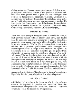 Ce livre est un jeu. Vous ne vous contenterez pas de le lire, vous y
participerez. Muni d'un crayon, d'une gomme et de trois dés,
vous allez vous glisser dans la peau de Jack Madrygal pour
prendre les décisions dont dépendra son destin. Le crayon et la
gomme vous permettront de consigner les détails de votre quête
sur la Feuille d'Aventure que vous trouverez pages 21-22. Les dés
interviendront à des moments clés de l'existence de votre héros,
quand vous devrez éprouver ses capacités : Initiative (IN),
Combat (co), Vitalité (vi), Blessures (BL) et Pouvoir (PO).
Portrait du Héros
Avant que vous ne soyez transporté dans le monde de Thulé, il
faut que vous sachiez certaines choses. Vous aurez, n'en doutez
pas, de nombreux ennemis à combattre et maints obstacles à
surmonter pour mener votre quête à bien. Quand la vie de votre
héros sera menacée, l'Œuf de Féerie tentera de se porter à son
secours. S'il y parvient parfaitement, Jack Madrygal sera
métamorphosé dans le corps d'une créature de légende. Il
bénéficiera alors de nouvelles capacités qui lui permettront
d'affronter le danger avec les meilleures chances d'en sortir
vainqueur. S'il y parvient imparfaitement, votre héros devra faire
face au péril sous sa forme humaine, mais il tirera profit de
l'énergie de son compagnon magique en utilisant un sortilège
adapté à sa situation. Enfin, s'il n'y parvient pas du tout, Jack
Madrygal devra compter seulement sur ses capacités humaines
pour se sortir d'embarras. Vous trouverez les capacités de Jack
Madrygal : - Sur la Feuille d'Aventure s'il agit en tant qu'homme.
Au cours de votre lecture s'il évolue sous la forme d'une créature
légendaire dont les capacités doivent être mises à l'épreuve.
Initiative et Combat
(.'Initiative (IN) représente la vitesse de réaction, la présence
d'esprit, la capacité à prendre des décisions dans des
circonstances exceptionnelles. Lors des combats, l'Initiative
détermine l'ordre des actions des protagonistes.
 