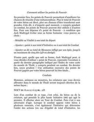 Comment utiliser les points de Pouvoir
En premier lieu, les points de Pouvoir permettent d'améliorer les
chances de réussite d'une métamorphose. Plus le total de Pouvoir
de votre héros est élevé, plus ses chances d'être transformé sont
grandes. Cela dit, à n'importe quel moment, y compris pendant
un combat, les points de Pouvoir peuvent être utilisés à d'autres
fins. Pour une dépense d'1 point de Pouvoir - à condition que
Jack Madrygal évolue sous sa forme humaine -vous pouvez au
choix :
- Rétablir sa Vitalité à son total de départ
- Ajouter 1 point à son total d'Initiative ou à son total de Combat
- Ajouter un dé au total de Blessures infligé par son épée, jusqu'à
un maximum de cinq dés (5D en abrégé)
D'autre part, quelle que soit sa forme, Jack Madrygal peut, si
vous décidez d'utiliser 1 point de Pouvoir, reprendre l'aventure à
partir du dernier paragraphe indiqué par l'Index de votre carte
du monde de Thulé, y compris pendant un combat. En dernier
lieu, soyez prudent ! Une utilisation excessive des points de
Pouvoir gagnés par votre héros pourrait lui être fatale...
Combats
Hommes, animaux ou monstres, les créatures que vous devrez
affronter dans le monde de Thulé seront toujours décrites de la
même façon :
NOCT IN: 8 co:12 vi:15 BL : 2D
Lors d'un combat de ce type, c'est celui, du héros ou de la
créature, qui possède la plus haute Initiative (IN) qui agit le
premier. Il effectue alors un Tour de Combat. Puis c'est à son
adversaire d'agir. Lorsque le combat oppose votre héros à
plusieurs ennemis, c'est également l'Initiative qui détermine
l'ordre des actions (en cas d'égalité de total d'Initiative, les
 