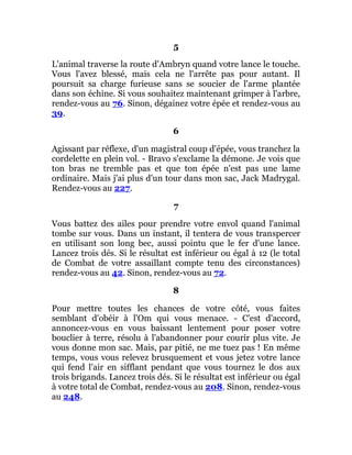 5
L'animal traverse la route d'Ambryn quand votre lance le touche.
Vous l'avez blessé, mais cela ne l'arrête pas pour autant. Il
poursuit sa charge furieuse sans se soucier de l'arme plantée
dans son échine. Si vous souhaitez maintenant grimper à l'arbre,
rendez-vous au 76. Sinon, dégainez votre épée et rendez-vous au
39.
6
Agissant par réflexe, d'un magistral coup d'épée, vous tranchez la
cordelette en plein vol. - Bravo s'exclame la démone. Je vois que
ton bras ne tremble pas et que ton épée n'est pas une lame
ordinaire. Mais j'ai plus d'un tour dans mon sac, Jack Madrygal.
Rendez-vous au 227.
7
Vous battez des ailes pour prendre votre envol quand l'animal
tombe sur vous. Dans un instant, il tentera de vous transpercer
en utilisant son long bec, aussi pointu que le fer d'une lance.
Lancez trois dés. Si le résultat est inférieur ou égal à 12 (le total
de Combat de votre assaillant compte tenu des circonstances)
rendez-vous au 42. Sinon, rendez-vous au 72.
8
Pour mettre toutes les chances de votre côté, vous faites
semblant d'obéir à l'Om qui vous menace. - C'est d'accord,
annoncez-vous en vous baissant lentement pour poser votre
bouclier à terre, résolu à l'abandonner pour courir plus vite. Je
vous donne mon sac. Mais, par pitié, ne me tuez pas ! En même
temps, vous vous relevez brusquement et vous jetez votre lance
qui fend l'air en sifflant pendant que vous tournez le dos aux
trois brigands. Lancez trois dés. Si le résultat est inférieur ou égal
à votre total de Combat, rendez-vous au 208. Sinon, rendez-vous
au 248.
 