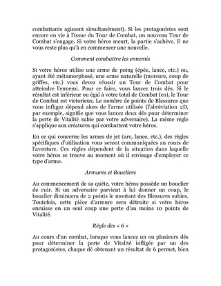 combattants agissent simultanément). Si les protagonistes sont
encore en vie à l'issue du Tour de Combat, un nouveau Tour de
Combat s'engage. Si votre héros meurt, la partie s'achève. Il ne
vous reste plus qu'à en commencer une nouvelle.
Comment combattre les ennemis
Si votre héros utilise une arme de poing (épée, lance, etc.) ou,
ayant été métamorphosé, une arme naturelle (morsure, coup de
griffes, etc.) vous devez réussir un Tour de Combat pour
atteindre l'ennemi. Pour ce faire, vous lancez trois dés. Si le
résultat est inférieur ou égal à votre total de Combat (co), le Tour
de Combat est victorieux. Le nombre de points de Blessures que
vous infligez dépend alors de l'arme utilisée (l'abréviation 2D,
par exemple, signifie que vous lancez deux dés pour déterminer
la perte de Vitalité subie par votre adversaire). La même règle
s'applique aux créatures qui combattent votre héros.
En ce qui concerne les armes de jet (arc, lance, etc.), des règles
spécifiques d'utilisation vous seront communiquées au cours de
l'aventure. Ces règles dépendent de la situation dans laquelle
votre héros se trouve au moment où il envisage d'employer ce
type d'arme.
Armures et Boucliers
Au commencement de sa quête, votre héros possède un bouclier
de cuir. Si un adversaire parvient à lui donner un coup, le
bouclier diminuera de 2 points le montant des Blessures subies.
Toutefois, cette pièce d'armure sera détruite si votre héros
encaisse en un seul coup une perte d'au moins 10 points de
Vitalité.
Règle des « 6 »
Au cours d'un combat, lorsque vous lancez un ou plusieurs dés
pour déterminer la perte de Vitalité infligée par un des
protagonistes, chaque dé obtenant un résultat de 6 permet, bien
 