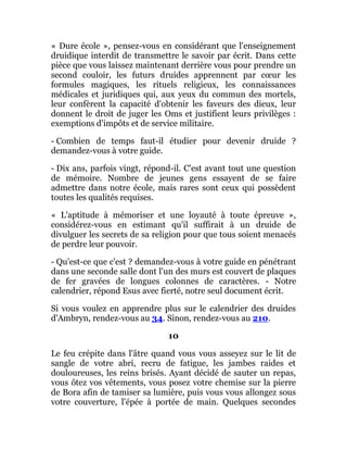 « Dure école », pensez-vous en considérant que l'enseignement
druidique interdit de transmettre le savoir par écrit. Dans cette
pièce que vous laissez maintenant derrière vous pour prendre un
second couloir, les futurs druides apprennent par cœur les
formules magiques, les rituels religieux, les connaissances
médicales et juridiques qui, aux yeux du commun des mortels,
leur confèrent la capacité d'obtenir les faveurs des dieux, leur
donnent le droit de juger les Oms et justifient leurs privilèges :
exemptions d'impôts et de service militaire.
- Combien de temps faut-il étudier pour devenir druide ?
demandez-vous à votre guide.
- Dix ans, parfois vingt, répond-il. C'est avant tout une question
de mémoire. Nombre de jeunes gens essayent de se faire
admettre dans notre école, mais rares sont ceux qui possèdent
toutes les qualités requises.
« L'aptitude à mémoriser et une loyauté à toute épreuve »,
considérez-vous en estimant qu'il suffirait à un druide de
divulguer les secrets de sa religion pour que tous soient menacés
de perdre leur pouvoir.
- Qu'est-ce que c'est ? demandez-vous à votre guide en pénétrant
dans une seconde salle dont l'un des murs est couvert de plaques
de fer gravées de longues colonnes de caractères. - Notre
calendrier, répond Esus avec fierté, notre seul document écrit.
Si vous voulez en apprendre plus sur le calendrier des druides
d'Ambryn, rendez-vous au 34. Sinon, rendez-vous au 210.
10
Le feu crépite dans l'âtre quand vous vous asseyez sur le lit de
sangle de votre abri, recru de fatigue, les jambes raides et
douloureuses, les reins brisés. Ayant décidé de sauter un repas,
vous ôtez vos vêtements, vous posez votre chemise sur la pierre
de Bora afin de tamiser sa lumière, puis vous vous allongez sous
votre couverture, l'épée à portée de main. Quelques secondes
 