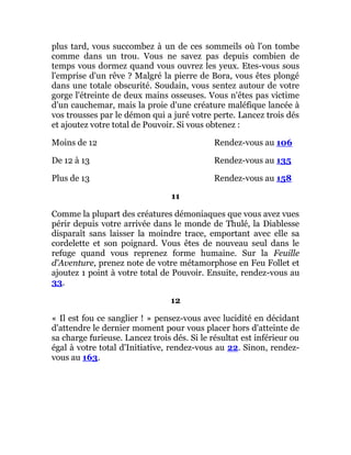 plus tard, vous succombez à un de ces sommeils où l'on tombe
comme dans un trou. Vous ne savez pas depuis combien de
temps vous dormez quand vous ouvrez les yeux. Etes-vous sous
l'emprise d'un rêve ? Malgré la pierre de Bora, vous êtes plongé
dans une totale obscurité. Soudain, vous sentez autour de votre
gorge l'étreinte de deux mains osseuses. Vous n'êtes pas victime
d'un cauchemar, mais la proie d'une créature maléfique lancée à
vos trousses par le démon qui a juré votre perte. Lancez trois dés
et ajoutez votre total de Pouvoir. Si vous obtenez :
Moins de 12 Rendez-vous au 106
De 12 à 13 Rendez-vous au 135
Plus de 13 Rendez-vous au 158
11
Comme la plupart des créatures démoniaques que vous avez vues
périr depuis votre arrivée dans le monde de Thulé, la Diablesse
disparaît sans laisser la moindre trace, emportant avec elle sa
cordelette et son poignard. Vous êtes de nouveau seul dans le
refuge quand vous reprenez forme humaine. Sur la Feuille
d'Aventure, prenez note de votre métamorphose en Feu Follet et
ajoutez 1 point à votre total de Pouvoir. Ensuite, rendez-vous au
33.
12
« Il est fou ce sanglier ! » pensez-vous avec lucidité en décidant
d'attendre le dernier moment pour vous placer hors d'atteinte de
sa charge furieuse. Lancez trois dés. Si le résultat est inférieur ou
égal à votre total d'Initiative, rendez-vous au 22. Sinon, rendez-
vous au 163.
 