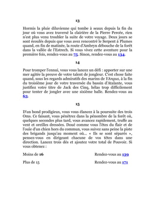 13
Hormis la pluie diluvienne qui tombe à seaux depuis la fin du
jour où vous avez traversé la clairière de la Pierre Percée, rien
n'est plus venu troubler la suite de votre voyage. Deux jours se
sont écoulés depuis que vous avez rencontré le Serpent à Plumes
quand, en fin de matinée, la route d'Ambryn débouche de la forêt
dans la vallée de l'Estrech. Si vous vivez cette aventure pour la
première fois, rendez-vous au 75. Sinon, rendez-vous au 134.
14
Pour tromper l'ennui, vous vous lancez un défi : apporter sur une
mer agitée la preuve de votre talent de jongleur. C'est chose faite
quand, sous les regards admiratifs des marins de YAngus, à la fin
du troisième jour de votre traversée du bassin d'Atalante, vous
justifiez votre titre de Jack des Cinq, hélas trop difficilement
pour tenter de jongler avec une sixième balle. Rendez-vous au
63.
15
D'un bond prodigieux, vous vous élancez à la poursuite des trois
Oms. Ce faisant, vous pénétrez dans la pénombre de la forêt où,
quelques secondes plus tard, vous avancez rapidement, truffe au
vent et oreilles dressées. Doué comme vous l'êtes du flair et de
l'ouïe d'un chien hors du commun, vous suivez sans peine la piste
des brigands jusqu'au moment où... « Ils se sont séparés »,
pensez-vous en dirigeant chacune de vos têtes dans une
direction. Lancez trois dés et ajoutez votre total de Pouvoir. Si
vous obtenez :
Moins de 16 Rendez-vous au 139
Plus de 15 Rendez-vous au 171
 