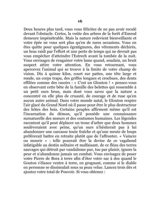 16
Deux heures plus tard, vous vous félicitez de ne pas avoir reculé
devant l'obstacle. Certes, la voûte des arbres de la forêt d'Emrod
demeure impénétrable. Mais la nature redevient bienveillante et
votre épée ne vous sert plus qu'en de rares occasions. Vous en
êtes quitte pour quelques égratignures, des vêtements déchirés,
un bras raidi par l'effort et une perte de temps qui ne devrait pas
vous empêcher d'atteindre l'Estrech avant la tombée de la nuit.
Vous envisagez de rengainer votre lame quand, soudain, un bruit
suspect attire votre attention. En vous retournant, vous
apercevez l'animal qui se trouve à la limite de votre champ de
vision. Dix à quinze kilos, court sur pattes, une tête large et
ronde, un corps trapu, des griffes longues et crochues, des dents
effilées comme des rasoirs : « C'est un Glouton ! » pensez-vous
en observant cette bête de la famille des belettes qui ressemble à
un petit ours brun, mais dont vous savez que la nature a
concentré en elle plus de cruauté, de courage et de ruse qu'en
aucun autre animal. Dans votre monde natal, le Glouton respire
l'air glacé du Grand Nord où il passe pour être le plus destructeur
des hôtes des bois. Certains peuples affirment même qu'il est
l'incarnation du démon, qu'il possède une connaissance
surnaturelle des mœurs et des coutumes humaines. Les légendes
racontent qu'il peut déplacer un tronc d'arbre que deux hommes
soulèveraient avec peine, qu'un ours n'hésiterait pas à lui
abandonner une carcasse toute fraîche et qu'une meute de loups
préférerait battre en retraite plutôt que de l'affronter. « Vaincre
ou mourir » : telle pourrait être la devise de ce vagabond
infatigable au destin solitaire et malfaisant, de ce fléau des terres
sauvages qui détruit par vandalisme pur, tue par plaisir, ignore la
peur et n'abandonne jamais un combat. Vous envisagez de poser
votre Pierre de Bora à terre afin d'ôter votre sac à dos quand le
Gouton s'élance ventre à terre, en grognant, comme si le diable
en personne se dissimulait sous sa peau velue. Lancez trois dés et
ajoutez votre total de Pouvoir. Si vous obtenez :
 