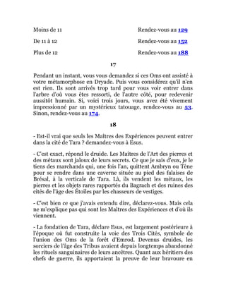 Moins de 11 Rendez-vous au 129
De 11 à 12 Rendez-vous au 152
Plus de 12 Rendez-vous au 188
17
Pendant un instant, vous vous demandez si ces Oms ont assisté à
votre métamorphose en Dryade. Puis vous considérez qu'il n'en
est rien. Ils sont arrivés trop tard pour vous voir entrer dans
l'arbre d'où vous êtes ressorti, de l'autre côté, pour redevenir
aussitôt humain. Si, voici trois jours, vous avez été vivement
impressionné par un mystérieux tatouage, rendez-vous au 53.
Sinon, rendez-vous au 174.
18
- Est-il vrai que seuls les Maîtres des Expériences peuvent entrer
dans la cité de Tara ? demandez-vous à Esus.
- C'est exact, répond le druide. Les Maîtres de l'Art des pierres et
des métaux sont jaloux de leurs secrets. Ce que je sais d'eux, je le
tiens des marchands qui, une fois l'an, quittent Ambryn ou Tène
pour se rendre dans une caverne située au pied des falaises de
Brésal, à la verticale de Tara. Là, ils vendent les métaux, les
pierres et les objets rares rapportés du Bagrach et des ruines des
cités de l'âge des Étoiles par les chasseurs de vestiges.
- C'est bien ce que j'avais entendu dire, déclarez-vous. Mais cela
ne m'explique pas qui sont les Maîtres des Expériences et d'où ils
viennent.
- La fondation de Tara, déclare Esus, est largement postérieure à
l'époque où fut construite la voie des Trois Cités, symbole de
l'union des Oms de la forêt d'Emrod. Devenus druides, les
sorciers de l'âge des Tribus avaient depuis longtemps abandonné
les rituels sanguinaires de leurs ancêtres. Quant aux héritiers des
chefs de guerre, ils apportaient la preuve de leur bravoure en
 